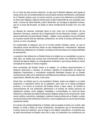 En un inicio de esta sucinta redacción, se dijo que la libertad religiosa vista desde el
campo de lo civil, se fundamentaba en los principios rectores del Derecho y del Estado
en sí: libertad, justicia y paz, lo cual es correcto, ya que si nos referimos a una libertad,
en este caso religiosa, estamos dando paso al pleno desarrollo de una sociedad y por
ende, a través de dicha libertad y pleno desarrollo, se consigue la dignidad humana,
que en el caso del Ecuador, es hasta un tema constitucional el poder vivir una vida
digna.
La libertad de creencia, enfocada hacia lo civil, nace con la Declaración de los
Derechos Humanos, producto de la Organización de las Naciones Unidas, y podría
darse la definición de esta relación Estado – religión, como aquella en la que el Estado
se muestre neutral ante las distintas confesiones, sin entrar al campo del laicismo, el
cual es un error conceptual.
Es cuestionable el asegurar que en el mundo existen Estados Laicos, ya que la
naturaleza misma del laicismo radica en esa independencia –redundando– absoluta
de influencias religiosas en un Estado, constituye entonces hasta una irresponsabilidad
tal aseveración.
La posición más idónea de un Estado frente a la religión es su neutralidad, ya que en
este caso, se acepta que aunque sea mínimamente exista una influencia directa o
indirecta de alguna religión, en contraposición al laicismo, que incluso desde su marco
conceptual es utópico e incluso negativo.
Esta neutralidad del Estado frente a la religión, no conlleva desconocimiento ni
tampoco ignorancia o rechazo, al contrario, significa el acogimiento de todas las
religiones mayoritarias y minoritarias otorgando libertades propias de un Estado
Constitucional, tales como: libertad de manifestaciones públicas o privadas, libertad de
organización, libertad de cultos, entre otras.
Ahora bien, es distinto que en una sociedad o Estado, exista una religión o un credo
tradicional o mayoritario dentro de la población, pero esto no le otorga privilegios
jurídicos, a lo mucho la conducta del Estado frente a estos casos, se limitará al
reconocimiento de una protección patrimonial o el endose de ciertos servicios de
satisfacción pública, como colegios, hospitales y universidades, en virtud de lazos
históricos y culturales que determinado grupo religioso tenga con la construcción, tanto
social, política, económico, ideológica, cultural e incluso jurídica de un Estado, a estos
reconocimientos tanto el Derecho Canónico, como la Iglesia per se, les ha denominado
cuestiones mixtas.
En cuanto a la confesionalidad de un Estado, esta se acepta en tanto y en cuanto, este
Estado no limite a fieles de otras confesiones; recordemos que el reconocimiento,
muchas veces por tradición, que se haga a una religión mayoritaria, no significa que
se esté reconociendo al Estado como afín a esta, es solamente una coherencia con
 