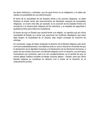 los lazos históricos y culturales, que de igual forma no es obligatorio y no debe dar
cabida a la posibilidad de una discriminación.
El tema de la neutralidad de los Estados frente a los asuntos religiosos, no debe
limitarse al simple hecho del reconocimiento de libertades respecto de sociedades
religiosas, va mucho más allá, por ejemplo, la no coacción de los Estados frente a la
conciencia o la idiosincrasia religiosa de los individuos, y el respaldo de seguridad e
igualdad jurídica para todos los ciudadanos.
El hecho de que un Estado sea neutral frente a la religión, no significa que por dicha
neutralidad el Estado va a tener que solucionar los conflictos ideológicos que entre
ellas tengan; la neutralidad de un Estado, bajo ningún concepto es sinónimo de
arbitraje.
En conclusión, luego de haber analizado al derecho de la libertad religiosa visto tanto
civil como eclesiásticamente, nos hallamos ante un corsi e recorsi en el sentido de que
la declaración de la dignitatis humanae y la Declaración de los Derechos Humanos, a
pesar de que ambas reconocen a la libertad religiosa como un derecho, sus principios
motivadores son contrarios, pero a la vez complementarios, en el sentido de que, la
misma Iglesia Católica compele al trabajo conjunto Iglesia – Estado, para que dicha
libertad religiosa se constituye en derecho civil a través de la inserción en el
ordenamiento jurídico.
 
