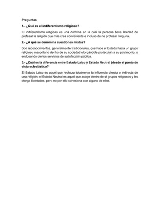 Preguntas
1.- ¿Qué es el indiferentismo religioso?
El indiferentismo religioso es una doctrina en la cual la persona tiene libertad de
profesar la religión que más crea conveniente e incluso de no profesar ninguna.
2.- ¿A qué se denomina cuestiones mixtas?
Son reconocimientos, generalmente tradicionales, que hace el Estado hacia un grupo
religioso mayoritario dentro de su sociedad otorgándole protección a su patrimonio, o
endosando ciertos servicios de satisfacción pública.
3.- ¿Cuál es la diferencia entre Estado Laico y Estado Neutral (desde el punto de
vista eclesiástico?
El Estado Laico es aquel que rechaza totalmente la influencia directa o indirecta de
una religión; el Estado Neutral es aquel que acoge dentro de sí grupos religiosos y les
otorga libertades, pero no por ello cohesiona con alguno de ellos.
4.- ¿Cómo se cataloga el Ecuador dentro de las nociones del laicismo?
El Ecuador se cataloga como un Estado Laico, a través de la Constitución; sin
embargo, esto es producto de la errada conceptualización histórica del término del
Estado Laico. Lo correcto sería decir que el Ecuador es un Estado Neutral.
5.- ¿Qué posición toma el Ecuador con respecto a las religiones o confesiones
presentes en el país?
El Ecuador toma una posición neutral, en obediencia a la libertad de culto que está
constitucionalmente protegida, sin embargo, sí reconoce mayorías religiosas, como
el catolicismo, con las cuales ha entablada relaciones de cuestiones mixtas.
 