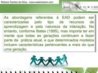 As abordagens referentes à EAD podem ser caracterizadas pelo tipo de recursos de aprendizagem e pela natureza da interação. No entanto, conforme Bates (1995), mas importa ter em mente que todas as gerações continuam a fazer parte da  prática atual, e que determinados modelos incluem características pertencentes a mais do que uma geração.  