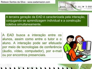 A terceira geração da EAD é caracterizada pela interação, conjugando-se aprendizagem individual e a construção coletiva simultaneamente.  A EAD busca a interação entre os alunos, assim como entre o tutor e o aluno. A interação pode ser efetuada por meio de tecnologias de conferência (áudio, vídeo, computador), por e-mail ou por encontros presenciais. 