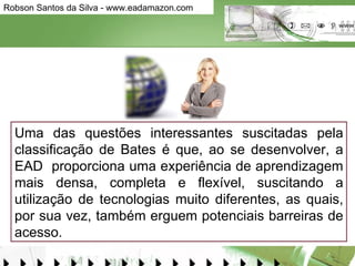 Uma das questões interessantes suscitadas pela classificação de Bates é que, ao se desenvolver, a EAD  proporciona uma experiência de aprendizagem mais densa, completa e flexível, suscitando a utilização de tecnologias muito diferentes, as quais, por sua vez, também erguem potenciais barreiras de acesso.  