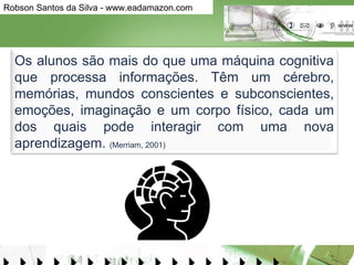 Os alunos são mais do que uma máquina cognitiva que processa informações. Têm um cérebro, memórias, mundos conscientes e subconscientes, emoções, imaginação e um corpo físico, cada um dos quais pode interagir com uma nova aprendizagem.  (Merriam, 2001) 