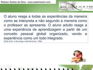 O aluno reage a todas as experiências da maneira como as interpreta e não segundo a maneira como o professor as apresenta. O  aluno adulto  reage a uma experiência de aprendizagem a partir de um conceito pessoal global organizado, vendo a experiência como um todo integrado.  (Roby Kidd, in Brundage e MacKeracher, 1980)  