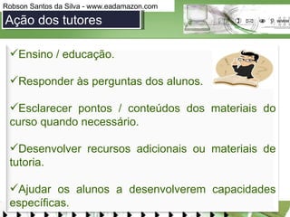 Ação dos tutores Ensino / educação.  Responder às perguntas dos alunos. Esclarecer pontos / conteúdos dos materiais do curso quando necessário. Desenvolver recursos adicionais ou materiais de tutoria.  Ajudar os alunos a desenvolverem capacidades específicas.  