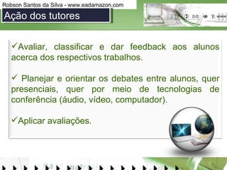 Ação dos tutores Avaliar, classificar e dar feedback aos alunos acerca dos respectivos trabalhos.  Planejar e orientar os debates entre alunos, quer presenciais, quer por meio de tecnologias de conferência (áudio, vídeo, computador). Aplicar avaliações.  
