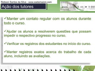 Ação dos tutores Manter um contato regular com os alunos durante todo o curso.  Ajudar os alunos a resolverem questões que possam impedir o respectivo progresso no curso. Verificar os registros dos estudantes no início do curso. Manter registros exatos acerca do trabalho de cada aluno, incluindo as avaliações. 