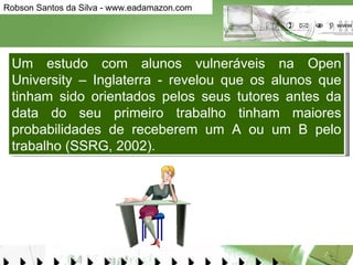 Um estudo com alunos vulneráveis na Open University – Inglaterra - revelou que os alunos que tinham sido orientados pelos seus tutores antes da data do seu primeiro trabalho tinham maiores probabilidades de receberem um A ou um B pelo trabalho (SSRG, 2002).  