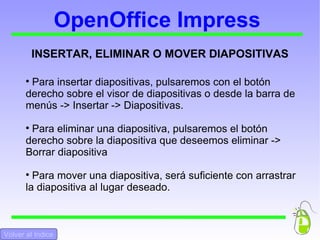 OpenOffice Impress INSERTAR, ELIMINAR O MOVER DIAPOSITIVAS Para insertar diapositivas, pulsaremos con el botón derecho sobre el visor de diapositivas o desde la barra de menús -> Insertar -> Diapositivas. Para eliminar una diapositiva, pulsaremos el botón derecho sobre la diapositiva que deseemos eliminar -> Borrar diapositiva Para mover una diapositiva, será suficiente con arrastrar la diapositiva al lugar deseado. Volver al Indice 