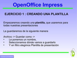 OpenOffice Impress EJERCICIO 1 : CREANDO UNA PLANTILLA Empezaremos creando una  plantilla,  que usaremos para todas nuestras presentaciones La guardaremos de la siguiente manera Archivo -> Guardar como ->  Le ponemos un nombre,  Seleccionamos dónde vamos a guardarlo Y en filtro elegimos Plantilla de presentación Volver al Indice 