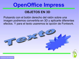 OpenOffice Impress OBJETOS EN 3D Pulsando con el botón derecho del ratón sobre una imagen podremos convertirla en 3D y aplicarle diferentes efectos. Y para el texto usaremos la opción de Fontwork. Texto  Volver al Indice Volver al Indice 