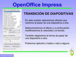 OpenOffice Impress En esta ocasión aplicaremos efectos que veremos al pasar de una diapositiva a otra.  Seleccionaremos el efecto y a continuación modificaremos la velocidad y el sonido.  También elegiremos la forma de pasar de una diapositiva a otra.  Podremos aplicarlo a todas o solo a alguna.  TRANSICIÓN DE DIAPOSITIVAS Volver al Indice 