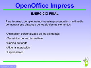 OpenOffice Impress EJERCICIO FINAL Para terminar, completaremos nuestra presentación multimedia de manera que disponga de los siguientes elementos :  Animación personalizada de los elementos Transición de las diapositivas Sonido de fondo Alguna interacción Hiperenlaces Volver al Indice 