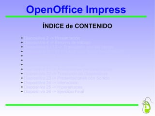 OpenOffice Impress ÍNDICE de CONTENIDO  Diapositiva 2 -> Presentación  Diapositiva 4 -> Entorno de trabajo  Diapositiva 5 - 13 -> Trabajando con las barras  Diapositiva 14 - 17 -> Crear una nueva presentación   Diapositiva 18 -> Insertar, eliminar o mover diapositivas Diapositiva 19 -> Ejercicio 1 Diapositiva 20 -> Objetos en 3D  Diapositiva 21 -> Animaciones personalizadas  Diapositiva 22 -> Transición de Diapositivas Diapositiva 23 -> Presentaciones con Sonido Diapositiva 24 -> Interacción Diapositiva 25 -> Hiperenlaces Diapositiva 26 -> Ejercicio Final 