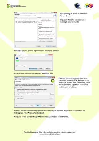 Para prosseguir com a
                                                                           instalação do ADT
                                                                           (AndroidDevelopment Tool)
                                                                           Plugin, é necessária
                                                                           conexão com a internet.

                                                                           Caso não possua, ou não
                                                                           tenha o suficiente para uma
                                                                           instalação online, você
                                                                           poderá encontrar um
                                                                           pacote off-line em:
                                                                           http://developer.android.co
                                                                           m/sdk/index.html


                                                      No menuHelp,
                                                      encontramos a opção
                                                      Install New Software...


                                                      Com essa aplicação
                                                      interna, podemos fazer o
                                                      download não só do ADT,
                                                      mas de vários plug-ins para
                                                      o Eclipse.




Mas vamos ao ADT, já que estamos desenvolvendo para Android.




                                                          Clique em Add... Escolha um Nome para
                                                          o Seu plugin (usei ADT).

                                                          No campo Location, digite:

                                                          https://dl-ssl.google.com/android/eclipse/

                                                          Clique em OK.


Uma janela será aberta:
 