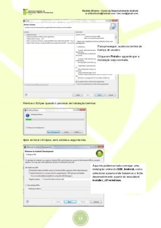 Para prosseguir, aceite os termos de
                                                               licença de usuário.

                                                               Clique em Finish e aguarde que a
                                                               instalação seja concluída.




Reinicie o Eclipse quando o processo de instalação terminar.




Após reiniciar o Eclipse, será exibida a seguinte tela.




                                                          Aqui nós podemos tanto começar uma
                                                          instalação online do SDK Android, como
                                                          selecionar a pasta onde baixamos o kit de
                                                          desenvolvimento a partir do executável
                                                          installer_r21-windows.
 
