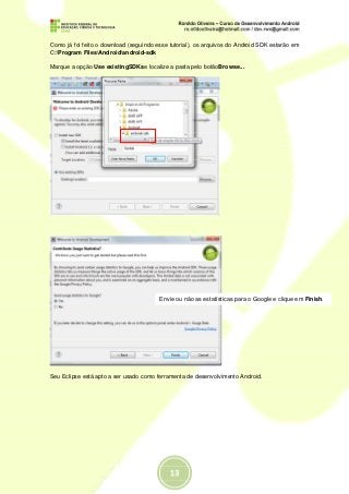 Como já foi feito o download (seguindo esse tutorial), os arquivos do Android SDK estarão em
C:Program FilesAndroidandroid-sdk

Marque a opção Use existingSDKse localize a pasta pelo botãoBrowse...




                                        Envie ou não as estatísticas para o Google e clique em Finish.




Seu Eclipse está apto a ser usado como ferramenta de desenvolvimento Android.
 