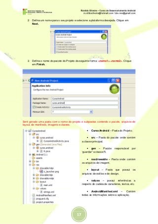 2. Defina um nome para o seu projeto e selecione a plataforma desejada. Clique em
      Next.




   3. Defina o nome do pacote do Projeto da seguinte forma: <nome1>.<nome2>. Clique
      em Finish.




Seré gerado uma pasta com o nome do projeto e subpastas contendo o pacote, arquivos de
layout, de manifesto, imagens e classes.

                                                  •   CursoAndroid – Pasta do Projeto;

                                                  • src – Pasta do pacote onde contém
                                              a classe principal;

                                                  • gen – Pacote         responsável    por
                                              ‘guardar” a classe R.

                                                  • res/drawable – Pasta onde contém
                                              os arquivos de imagem.

                                                  • layout – Pasta que possui os
                                              arquivos de estilos e de design.

                                                  • values – possui referências a
                                              respeito de cadeia de caracteres, textos, etc.

                                                  • AndroidManifest.xml – Contém
                                              todas as informações sobre a aplicação.
 