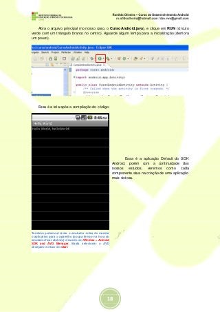 Abra o arquivo principal (no nosso caso, o CursoAndroid.java), e clique em RUN (círculo
verde com um triângulo branco no centro). Aguarde algum tempo para a inicialização (demora
um pouco).




    Essa é a tela após a compilação do código:




                                                               Essa é a aplicação Default do SDK
                                                       Android, porém com a continuidade dos
                                                       nossos estudos, veremos como cada
                                                       componente atua na criação de uma aplicação
                                                       mais vistosa.




Também podemos iniciar o emulador antes de mandar
o aplicativo para o aparelho (poupa tempo na hora do
emulador ficar abrindo) clicando em Window > Android
SDK and AVD Manager. Basta selecionar o AVD
desejado e clicar em start.
 