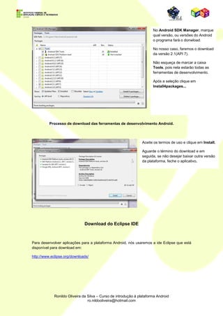 Note que a versão do
              Java foi detectada e
              o SDK está apto a
              ser instalado.




Se for o caso, escolha
outro diretório para a
instalação.




           Clique em Finish e
           será aberta uma
           janela de opções de
           instalação das
           ferramentas.
 