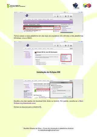 No Android SDK Manager, marque
                                                                    qual versão, ou versões do Android
                                                                    o programa fará o donwload.

                                                                    No nosso caso, faremos o download
                                                                    da versão 2.1(API 7).

                                                                    Não esqueça de marcar a caixa
                                                                    Tools, pois nela estarão todas as
                                                                    ferramentas de desenvolvimento.

                                                                    Após a seleção clique em
                                                                    Install4packages...




          Processo de download das ferramentas de desenvolvimento Android.




                                                              Aceite os termos de uso e clique em Install.

                                                              Aguarde o término do download e em
                                                              seguida, se não desejar baixar outra versão
                                                              da plataforma, feche o aplicativo.




                              Download do Eclipse IDE



Para desenvolver aplicações para a plataforma Android, nós usaremos a ide Eclipse que está
disponível para download em:

http://www.eclipse.org/downloads/
 