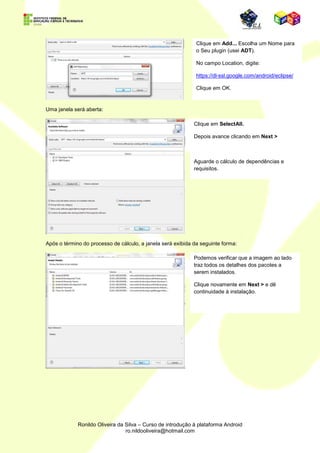 Escolha uma das opções de download (link direto ou torrent). Por padrão, escolhe-se o Main
Eclipse.org downloads area.

Extraia os arquivos para o diretório C:.




Na pasta raiz do Eclipse, execute o aplicativo eclipse.exeindicado na imagem acima.

Ao executar o eclipse pela primeira vez, abrirá uma caixa de diálogo para a escolha do
Workspace, essa pasta conterá todos os seus projetos feitos no Eclipse.




                             Nome do usuário.




Depois da escolha do workspace, visualizamos a tela inicial do Eclipse.
 