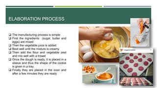 ELABORATION PROCESS
 The manufacturing process is simple
 First the ingredients (sugar, butter and
eggs) are mixed
 Then the vegetable juice is added
 Beat well until the mixture is creamy
 Then add the flour and vegetable zest
and mix well with a trowel
 Once the dough is ready, it is placed in a
sleeve and thus the shape of the cookie
is given in a tray.
 Finally they are placed in the oven and
after a few minutes they are ready
 