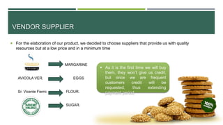 VENDOR SUPPLIER
 For the elaboration of our product, we decided to choose suppliers that provide us with quality
resources but at a low price and in a minimum time
 As it is the first time we will buy
them, they won’t give us credit,
but once we are frequent
customers credit will be
requested, thus extending
payment period.
MARGARINE
AVICOLA VER. EGGS
Sr. Vicente Fierro FLOUR.
SUGAR.
 
