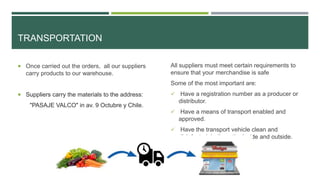 TRANSPORTATION
 Once carried out the orders, all our suppliers
carry products to our warehouse.
 Suppliers carry the materials to the address:
"PASAJE VALCO" in av. 9 Octubre y Chile.
All suppliers must meet certain requirements to
ensure that your merchandise is safe
Some of the most important are:
 Have a registration number as a producer or
distributor.
 Have a means of transport enabled and
approved.
 Have the transport vehicle clean and
disinfected, both on the inside and outside.
 