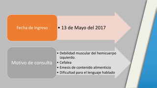• 13 de Mayo del 2017Fecha de ingreso
• Debilidad muscular del hemicuerpo
izquierdo.
• Cefalea
• Emesis de contenido alime...