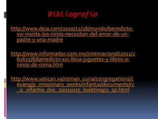 Bibliografía
http://www.deia.com/2010/12/26/mundo/benedicto-
  xvi-insiste-los-ninos-necesitan-del-amor-de-un-
  padre-y-una-madre

http://www.informador.com.mx/internacional/2011/2
  61615/6/benedicto-xvi-lleva-juguetes-y-libros-a-
  ninos-de-roma.htm

http://www.vatican.va/roman_curia/congregations/c
  evang/p_missionary_works/infantia/documents/rc
  _ic_infantia_doc_20011025_boletin9p2_sp.html
 