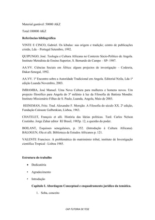 Material gastável: 50000 AKZ

Total:100000 AKZ

Referências bibliográfica

VINTE E CINCO, Gabriel. Os kibalas: sua origem e tradição; centro de publicações
cristãs, Lda – Portugal Setembro, 1992.

QUIPUNGO, José. Teologia e Cultura Africana no Contexto Sócio-Político de Angola.
Instituto Metodista de Ensino Superior, S. Bernardo do Campo – SP- 1987.

AA.VV. Ciências Sociais em África: alguns projectos de investigação – Codesria,
Dakar-Senegal, 1992.

AA.VV. 1º Encontro sobre a Autoridade Tradicional em Angola. Editorial Nzila, Lda 1ª
edição Luanda Novembro, 2003.

IMBAMBA, José Manuel. Uma Nova Cultura para mulheres e homens novos. Um
projecto filosófico para Angola do 3º milénio à luz da Filosofia de Battista Mondin:
Instituto Missionário Filhas de S. Paulo, Luanda, Angola, Maio de 2003.

 HEINEMAN, Fritz. Trad. Alexandre F. Morujão. A Filosofia do século XX. 2ª edição,
Fundação Calouste Gulbenkian, Lisboa, 1963.

CHATELET, François et alli. História das Ideias políticas. Tard. Carlos Nelson
Coutinho. Jorge Zahar editor RJ Brasil, 1985p. 12, a questão do poder.

BOILANT, Esquisses senegalaises, p. 352. (Introdução à Cultura Africana).
BALOGUN, Ola et alli. Biblioteca de Estudos Africanos p. 121.

VALENTE Francisco. A problemática do matrimónio tribal, instituto de Investigação
cientifica Tropical –Lisboa 1985.



Estrutura do trabalho

   •   Dedicatória

   •   Agradecimento

   •   Introdução

       Capítulo I. Abordagem Conceptual e enquadramento jurídico da temática.

          1. Soba, conceito




                                 CAP-TUTORIA DE TESE
 