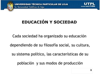 EDUCACIÓN Y SOCIEDAD  Cada sociedad ha organizado su educación  dependiendo de su filosofía social, su cultura,  su sistem...