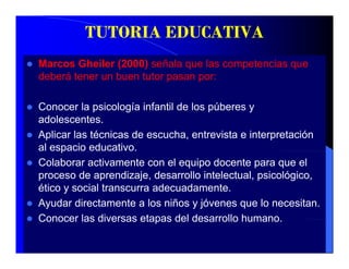TUTORIA EDUCATIVA
Marcos Gheiler (2000) señala que las competencias que
deberá tener un buen tutor pasan por:

Conocer la psicología infantil de los púberes y
adolescentes.
adolescentes
Aplicar las técnicas de escucha, entrevista e interpretación
al espacio educativo.
     p
Colaborar activamente con el equipo docente para que el
proceso de aprendizaje, desarrollo intelectual, psicológico,
ético
éti y social t
           i l transcurra adecuadamente.
                           d     d      t
Ayudar directamente a los niños y jóvenes que lo necesitan.
Conocer las diversas etapas del desarrollo humano
                                            humano.
 