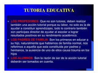 TUTORIA EDUCATIVA

LOS PROFESORES: Que no son tutores, deben realizar
también una acción tutorial porque su labor, no solo es la de
ayudar a constituir aprendizajes, todo lo contrario también
son participes director de ayudar al escolar a lograr
resultados positivos en su rendimiento académico.
LOS PADRES DE FAMILIA: Son los primeros en educar a
su hij naturalmente que hablamos d f ili normal, nos
    hijo, t l       t      h bl       de familia       l
referimos a aquella que esta constituida por padres y
hermanos, la ausencia de uno de ellos causa trauma en los
hijos
LOS ALUMNOS: Son la razón de ser de la acción tutorial
deberán ser tomados en cuenta
                          cuenta.
 