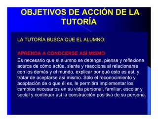 OBJETIVOS DE ACCIÓN DE LA
         TUTORÍA

LA TUTORÍA BUSCA QUE EL ALUMNO
                        ALUMNO:

APRENDA A CONOCERSE ASÍ MISMO
Es necesario que el alumno se detenga, piense y reflexione
acerca de cómo actúa, siente y reacciona al relacionarse
con los demás y el mundo, explicar por qué esto es así, y
tratar de aceptarse así mismo. Sólo el reconocimiento y
aceptación de o que él es, le permitirá implementar los
                         es
cambios necesarios en su vida personal, familiar, escolar y
social y continuar así la construcción positiva de su persona.
 