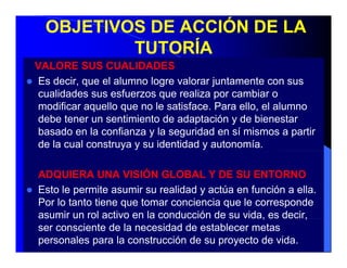 OBJETIVOS DE ACCIÓN DE LA
          TUTORÍA
VALORE SUS CUALIDADES
Es decir que el alumno logre valorar juntamente con sus
   decir,
cualidades sus esfuerzos que realiza por cambiar o
modificar aquello que no le satisface. Para ello, el alumno
debe tener un sentimiento de adaptación y de bienestar
basado en la confianza y la seguridad en sí mismos a partir
de la cual construya y su identidad y autonomía.

ADQUIERA UNA VISIÓN GLOBAL Y DE SU ENTORNO
Esto le permite asumir su realidad y actúa en función a ella.
Por lo tanto tiene que tomar conciencia que le corresponde
asu
asumir u rol ac o e la co ducc ó de su vida, es dec ,
        un o activo en a conducción           da,    decir,
ser consciente de la necesidad de establecer metas
personales para la construcción de su proyecto de vida.
 
