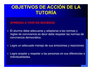OBJETIVOS DE ACCIÓN DE LA
         TUTORÍA

APRENDA A VIVIR EN SOCIEDAD

El alumno debe adecuarse y adaptarse a las normas y
reglas de convivencia es decir debe respetar las normas de
convivencia democrática.

Logre un adecuado manejo de sus emociones y reacciones.

Logre aceptar y respetar a las personas en sus diferencias e
individualidades.
 