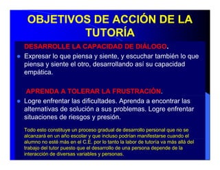OBJETIVOS DE ACCIÓN DE LA
         TUTORÍA
DESARROLLE LA CAPACIDAD DE DIÁLOGO.
Expresar lo que piensa y siente, y escuchar también lo que
piensa y siente el otro, desarrollando así su capacidad
empática.

 APRENDA A TOLERAR LA FRUSTRACIÓN.
Logre enfrentar las dificultades. Aprenda a encontrar las
alternativas de solución a sus problemas. Logre enfrentar
situaciones de riesgos y presión
                          presión.
Todo esto constituye un proceso gradual de desarrollo personal que no se
alcanzará en un año escolar y que incluso p
                                q           podrían manifestarse cuando el
alumno no esté más en el C.E. por lo tanto la labor de tutoría va más allá del
trabajo del tutor puesto que el desarrollo de una persona depende de la
interacción de diversas variables y personas.
 