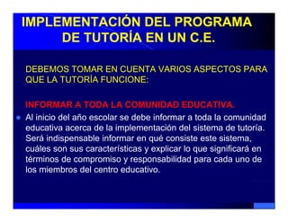 IMPLEMENTACIÓN DEL PROGRAMA
     DE TUTORÍA EN UN C.E.

DEBEMOS TOMAR EN CUENTA VARIOS ASPECTOS PARA
QUE LA TUTORÍA FUNCIONE:

INFORMAR A TODA LA COMUNIDAD EDUCATIVA.
Al inicio del año escolar se debe informar a toda la comunidad
educativa acerca d l i l
  d    ti          de la implementación d l sistema d t t í
                                  t ió del i t       de tutoría.
Será indispensable informar en qué consiste este sistema,
cuáles son sus características y explicar lo q significará en
                                    p        que g
términos de compromiso y responsabilidad para cada uno de
los miembros del centro educativo.
 