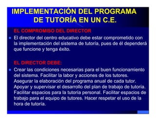 IMPLEMENTACIÓN DEL PROGRAMA
     DE TUTORÍA EN UN C.E.
EL COMPROMISO DEL DIRECTOR
El director del centro educativo debe estar comprometido con
la implementación del sistema de tutoría, pues de él dependerá
que funcione y tenga éxito.

EL DIRECTOR DEBE:
Crear l condiciones necesarias para el b
C      las    di i               i         l buen f
                                                  funcionamiento
                                                       i     i t
del sistema. Facilitar la labor y acciones de los tutores.
Asegurar la elaboración del p g
    g                          programa anual de cada tutor.
Apoyar y supervisar el desarrollo del plan de trabajo de tutoría.
Facilitar espacios para la tutoría personal. Facilitar espacios de
trabajo para el equipo de tutores Hacer respetar el uso de la
                            tutores.
hora de tutoría.
 