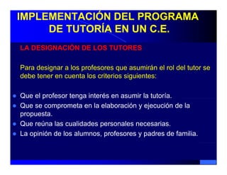 IMPLEMENTACIÓN DEL PROGRAMA
     DE TUTORÍA EN UN C.E.
LA DESIGNACIÓN DE LOS TUTORES

Para designar a los profesores que asumirán el rol del tutor se
debe tener en cuenta los criterios siguientes:

Que el profesor tenga interés en asumir la tutoría.
       p            g
Que se comprometa en la elaboración y ejecución de la
propuesta.
Que reúna las cualidades personales necesarias.
La opinión de los alumnos, profesores y padres de familia.
 