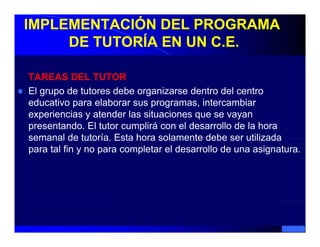 IMPLEMENTACIÓN DEL PROGRAMA
     DE TUTORÍA EN UN C.E.

TAREAS DEL TUTOR
El grupo de tutores debe organizarse dentro del centro
educativo para elaborar sus programas, intercambiar
experiencias y atender las situaciones que se vayan
presentando. El tutor cumplirá con el desarrollo de la hora
semanal de tutoría. Esta hora solamente debe ser utilizada
              tutoría
para tal fin y no para completar el desarrollo de una asignatura.
 