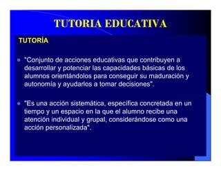 TUTORIA EDUCATIVA
TUTORÍA

 "Conjunto de acciones educativas que contribuyen a
 desarrollar y potenciar las capacidades básicas de los
 alumnos orientándolos para conseguir su maduración y
 autonomía y ayudarlos a tomar decisiones".

 "Es una acción sistemática, específica concretada en un
 tiempo y un espacio en la que el alumno recibe una
 atención i di id l y grupal, considerándose como una
   t  ió individual        l      id á d
 acción personalizada".
 
