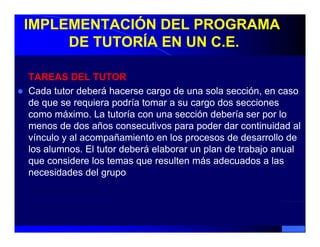 IMPLEMENTACIÓN DEL PROGRAMA
     DE TUTORÍA EN UN C.E.

TAREAS DEL TUTOR
Cada tutor deberá hacerse cargo de una sola sección, en caso
de que se requiera podría tomar a su cargo dos secciones
como máximo. La tutoría con una sección debería ser por lo
menos de dos años consecutivos para poder dar continuidad al
vínculo y al acompañamiento en los procesos de desarrollo de
los alumnos. El tutor deberá elaborar un plan de trabajo anual
que considere los temas que resulten más adecuados a las
necesidades d l grupo
       id d del
 