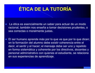 ÉTICA DE LA TUTORÍA

 La ética es esencialmente un saber para actuar de un modo
racional, también nos enseña a tomar decisiones prudentes, o
sea correctas o moralmente justas.

El ser humano aprende más por lo que ve que por lo que dicen;
en la formación del alumno debe existir coherencia entre el
decir, el sentir y el hacer; el mensaje debe ser uno y repetido
en forma sistemática y coherente por los directivos, docentes y
personal administrativo con quienes el estudiante, se relaciona
en sus experiencias de aprendizaje.
 