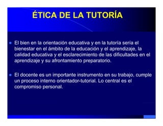 ÉTICA DE LA TUTORÍA


El bien en la orientación educativa y en la tutoría sería el
bienestar en el ámbito de la educación y el aprendizaje, la
calidad educativa y el esclarecimiento de las dificultades en el
aprendizaje y su afrontamiento preparatorio.

El docente es un importante instrumento en su trabajo, cumple
un proceso interno orientador-tutorial. Lo central es el
compromiso personal
             personal.
 