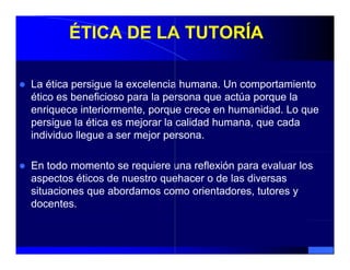 ÉTICA DE LA TUTORÍA

La ética persigue la excelencia humana Un comportamiento
                                 humana.
ético es beneficioso para la persona que actúa porque la
enriquece interiormente, porque crece en humanidad. Lo que
persigue la ética es mejorar la calidad humana, que cada
individuo llegue a ser mejor persona.

En todo momento se requiere una reflexión para evaluar los
aspectos éticos de nuestro quehacer o de las diversas
situaciones que abordamos como orientadores, tutores y
docentes.
 