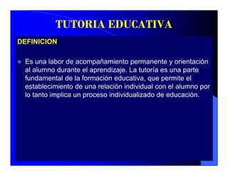 TUTORIA EDUCATIVA
DEFINICION

 Es una labor de acompañamiento permanente y orientación
 al alumno durante el aprendizaje. La tutoría es una parte
 fundamental de la formación educativa que permite el
                               educativa,
 establecimiento de una relación individual con el alumno por
 lo tanto implica un proceso individualizado de educación.
 