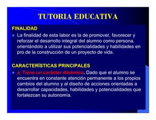 TUTORIA EDUCATIVA
FINALIDAD
  La finalidad de esta labor es la de promover, favorecer y
                                       p        ,
  reforzar el desarrollo integral del alumno como persona,
  orientándolo a utilizar sus potencialidades y habilidades en
  pro de la construcción de un proyecto de vida
                                             vida.

CARACTERÍSTICAS PRINCIPALES
  a. Tiene un carácter dinámico. Dado que el alumno se
  encuentra en constante atención permanente a los propios
  cambios d l alumno y al di ñ d acciones orientadas a
       bi del l          l diseño de     i      i t d
  desarrollar capacidades, habilidades y potencialidades que
  fortalezcan su autonomía.
 